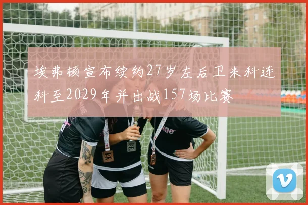 埃弗顿宣布续约27岁左后卫米科连科至2029年并出战157场比赛