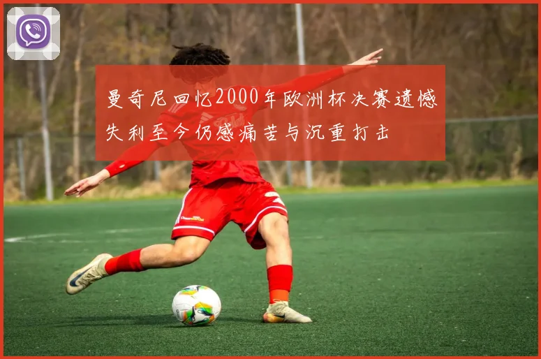曼奇尼回忆2000年欧洲杯决赛遗憾失利至今仍感痛苦与沉重打击
