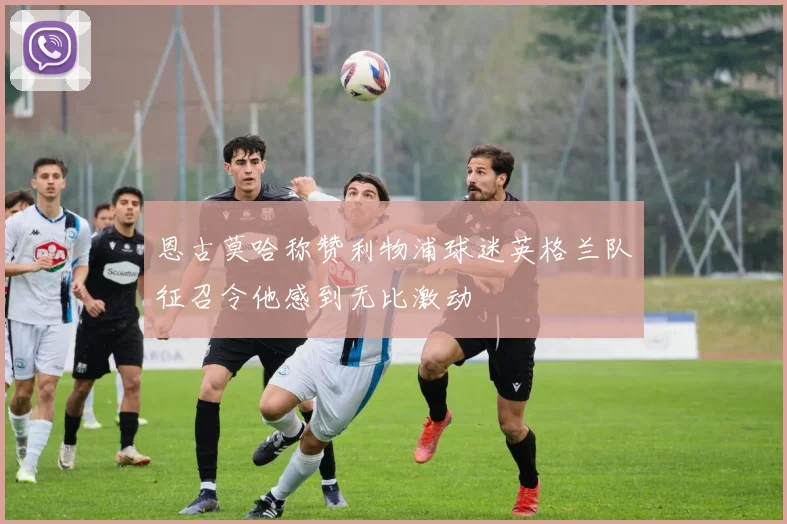 恩古莫哈称赞利物浦球迷英格兰队征召令他感到无比激动