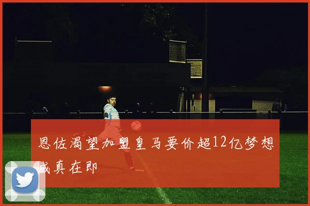 恩佐渴望加盟皇马要价超12亿梦想成真在即