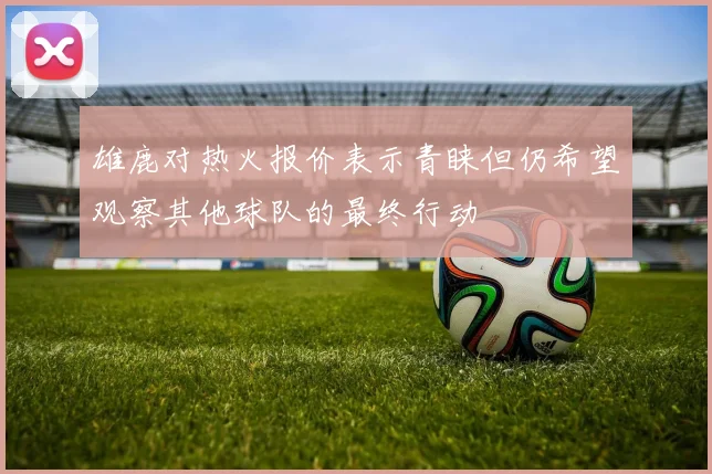 雄鹿对热火报价表示青睐但仍希望观察其他球队的最终行动