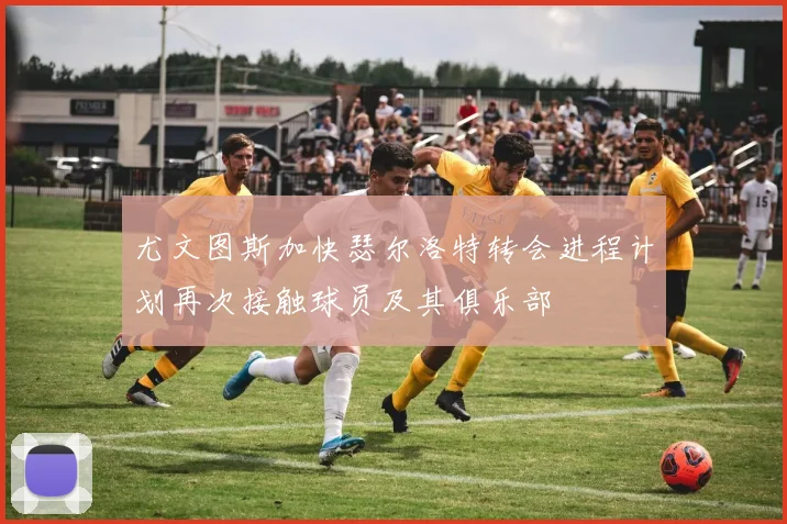 尤文图斯加快瑟尔洛特转会进程计划再次接触球员及其俱乐部