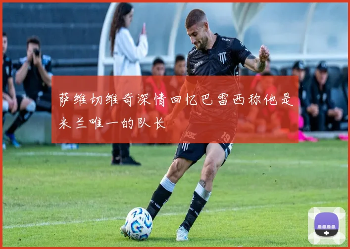 萨维切维奇深情回忆巴雷西称他是米兰唯一的队长