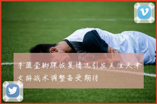 李盈莹脚踝恢复情况引发关注天津女排战术调整备受期待