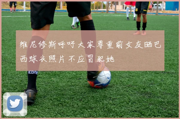 维尼修斯呼吁大家尊重前女友晒巴西球衣照片不应冒犯她
