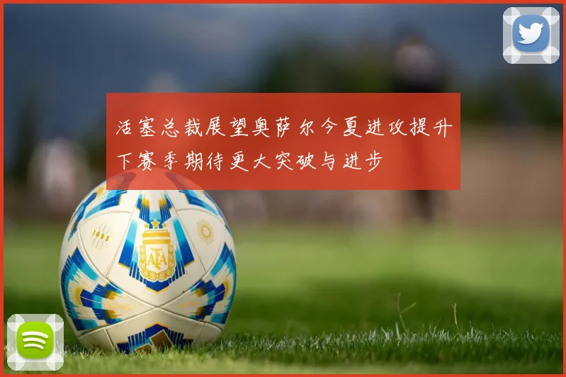 活塞总裁展望奥萨尔今夏进攻提升下赛季期待更大突破与进步