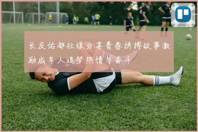 长友佑都社媒分享青春拼搏故事激励成年人追梦热情与奋斗