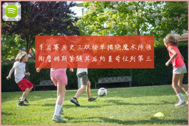 季后赛历史三双榜单揭晓魔术师领衔詹姆斯紧随其后约基奇位列第三