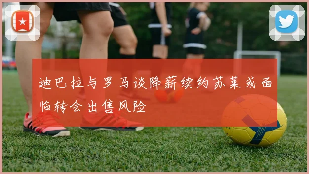 迪巴拉与罗马谈降薪续约苏莱或面临转会出售风险