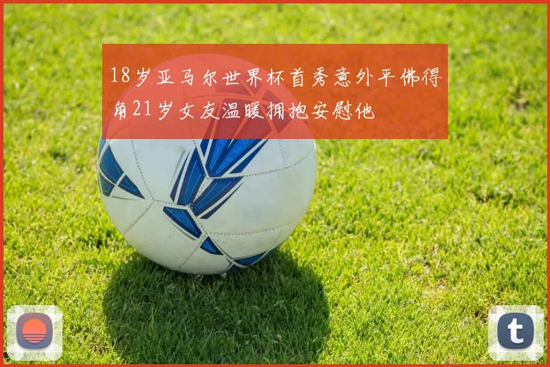 18岁亚马尔世界杯首秀意外平佛得角21岁女友温暖拥抱安慰他