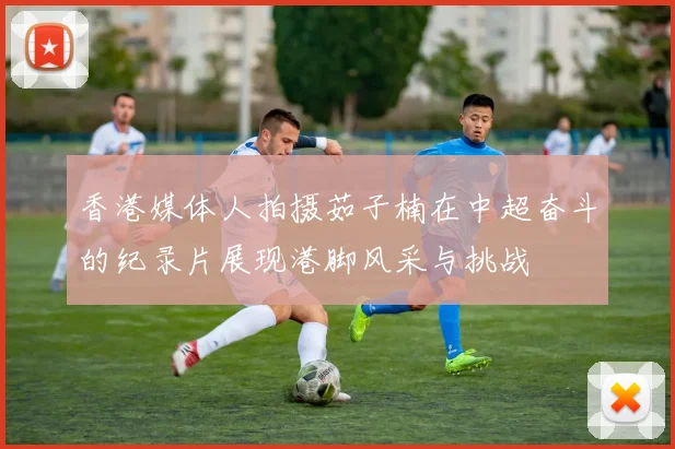 香港媒体人拍摄茹子楠在中超奋斗的纪录片展现港脚风采与挑战