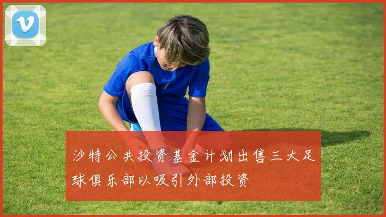 沙特公共投资基金计划出售三大足球俱乐部以吸引外部投资