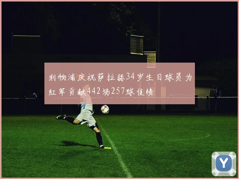 利物浦庆祝萨拉赫34岁生日球员为红军贡献442场257球佳绩