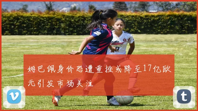 姆巴佩身价恐遭重挫或降至17亿欧元引发市场关注
