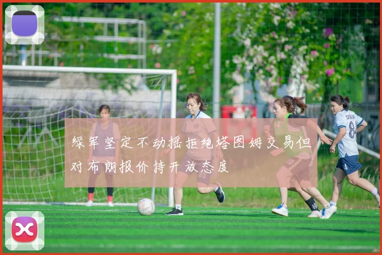 绿军坚定不动摇拒绝塔图姆交易但对布朗报价持开放态度