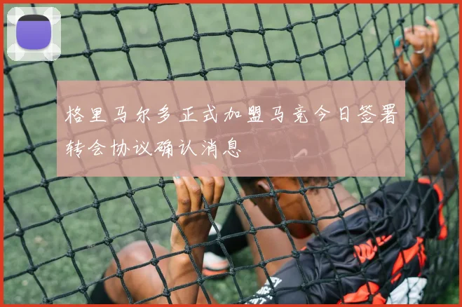 格里马尔多正式加盟马竞今日签署转会协议确认消息