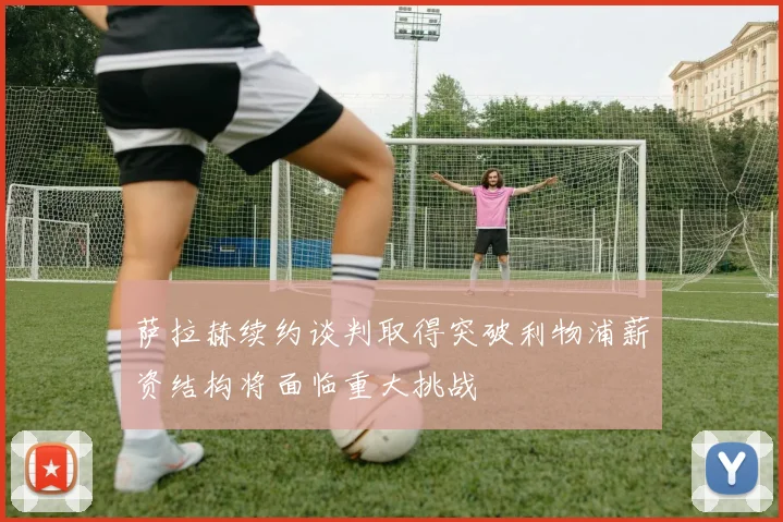 萨拉赫续约谈判取得突破利物浦薪资结构将面临重大挑战