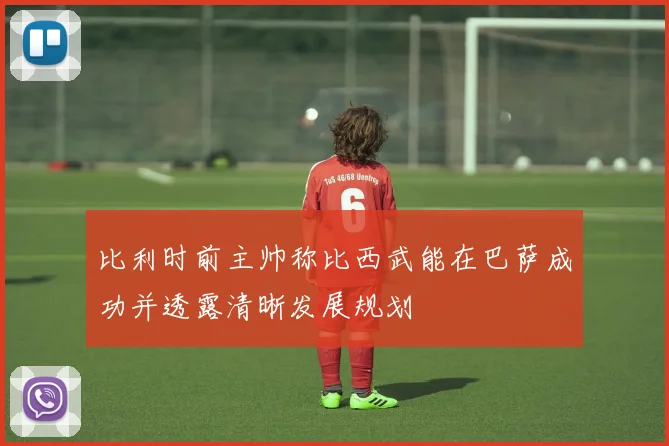 比利时前主帅称比西武能在巴萨成功并透露清晰发展规划