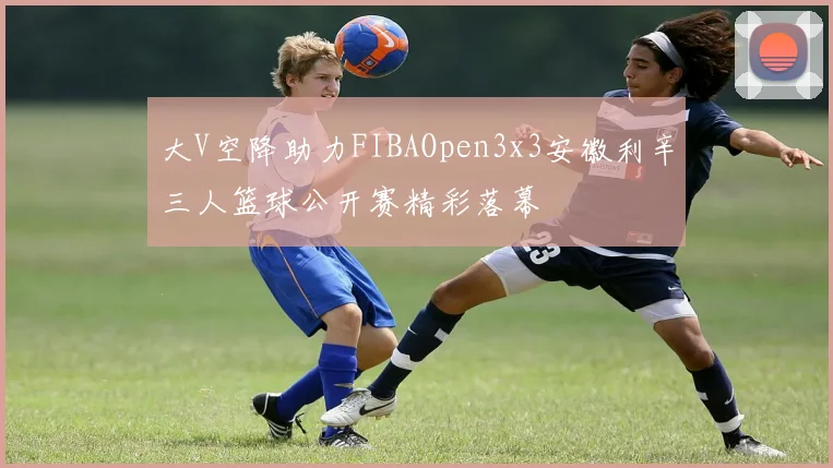 大V空降助力FIBAOpen3x3安徽利辛三人篮球公开赛精彩落幕