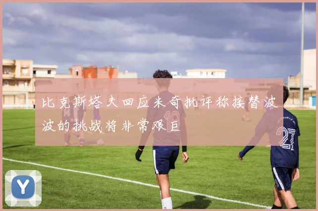 比克斯塔夫回应米奇批评称接替波波的挑战将非常艰巨