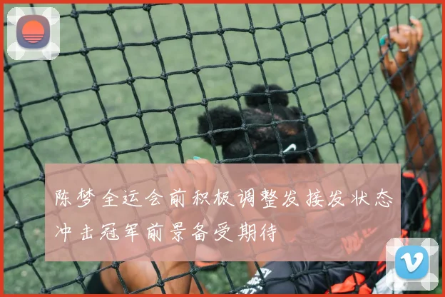 陈梦全运会前积极调整发接发状态冲击冠军前景备受期待