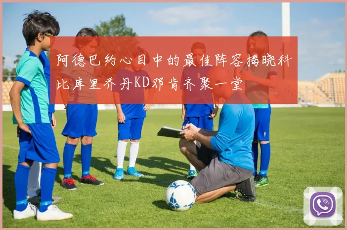 阿德巴约心目中的最佳阵容揭晓科比库里乔丹KD邓肯齐聚一堂