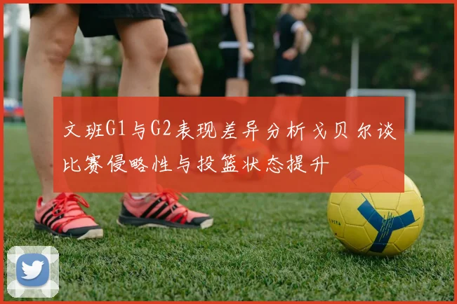 文班G1与G2表现差异分析戈贝尔谈比赛侵略性与投篮状态提升