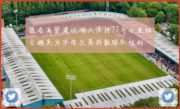 匿名高管建议湖人保持77与小里组合避免为字母交易拆散球队结构