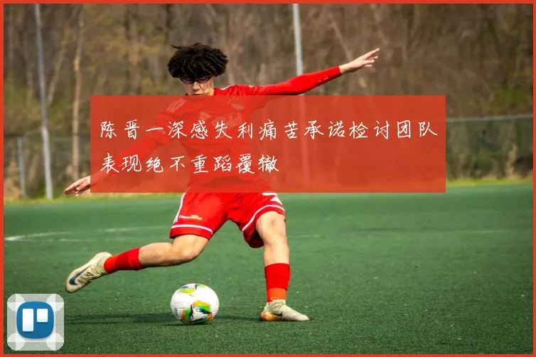 陈晋一深感失利痛苦承诺检讨团队表现绝不重蹈覆辙