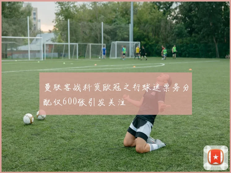 曼联客战科莫欧冠之行球迷票务分配仅600张引发关注