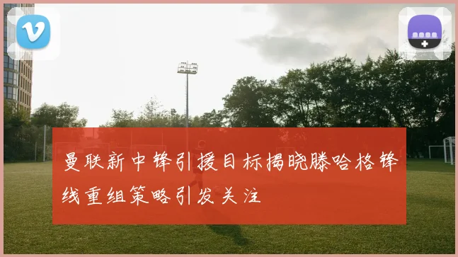 曼联新中锋引援目标揭晓滕哈格锋线重组策略引发关注