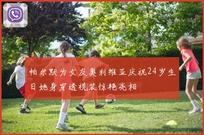 帕尔默为女友奥利维亚庆祝24岁生日她身穿透视装惊艳亮相